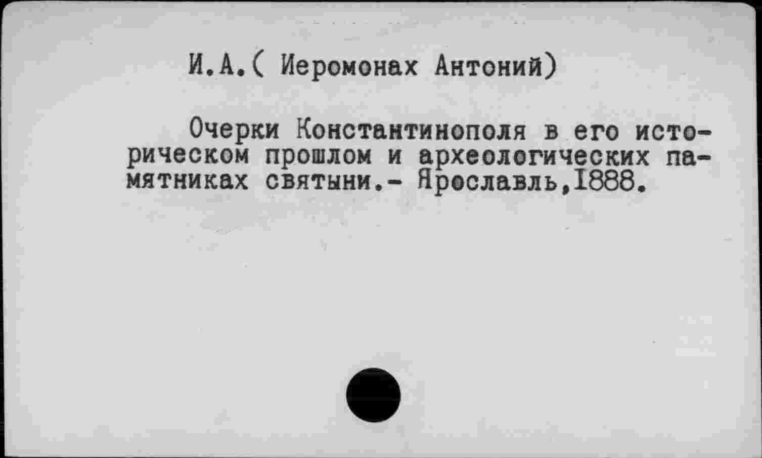 ﻿И.А.( Иеромонах Антоний)
Очерки Константинополя в его историческом прошлом и археологических памятниках святыни.- Ярославль,1888.